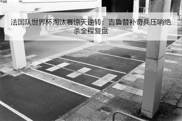 法国队世界杯淘汰赛惊天逆转：吉鲁替补奇兵压哨绝杀全程复盘